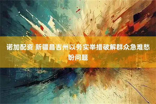 诺加配资 新疆昌吉州以务实举措破解群众急难愁盼问题