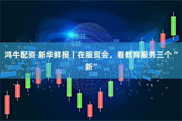 鸿牛配资 新华鲜报丨在服贸会，看教育服务三个“新”