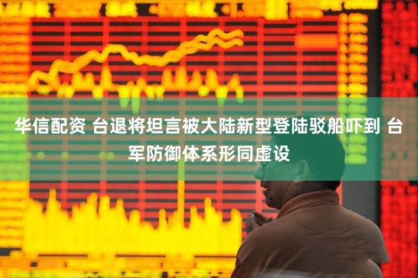 华信配资 台退将坦言被大陆新型登陆驳船吓到 台军防御体系形同虚设