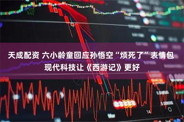 天成配资 六小龄童回应孙悟空“烦死了”表情包 现代科技让《西游记》更好