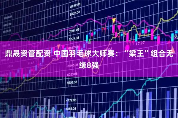 鼎晟资管配资 中国羽毛球大师赛：“梁王”组合无缘8强
