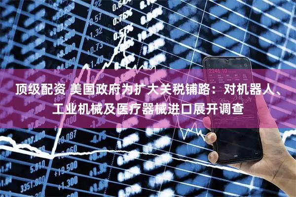 顶级配资 美国政府为扩大关税铺路：对机器人、工业机械及医疗器械进口展开调查