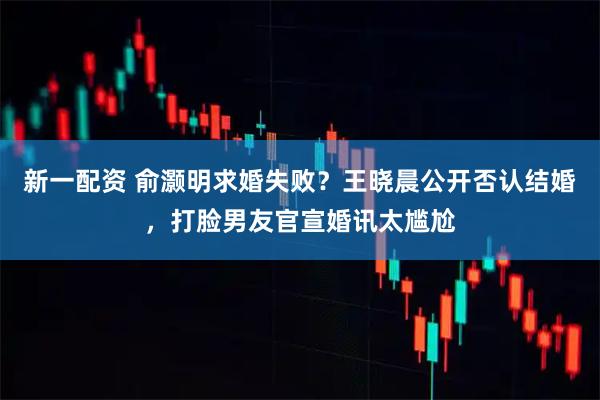 新一配资 俞灏明求婚失败？王晓晨公开否认结婚，打脸男友官宣婚讯太尴尬