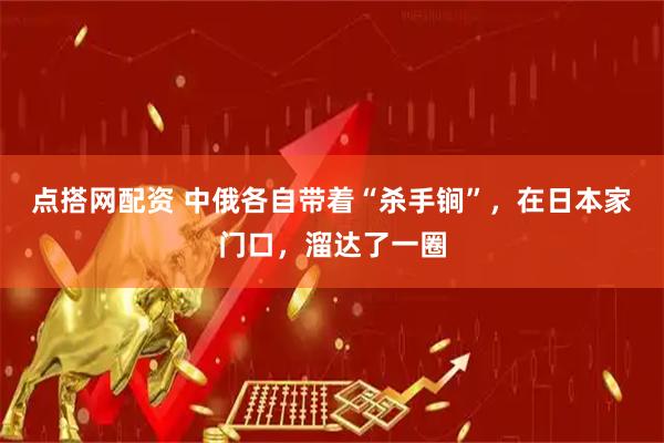点搭网配资 中俄各自带着“杀手锏”,在日本家门口,溜达了一圈