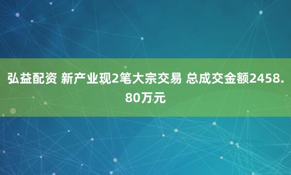 弘益配资 新产业现2笔大宗交易 总成交金额2458.80万元