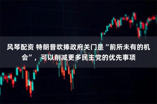 风琴配资 特朗普吹捧政府关门是“前所未有的机会”，可以削减更多民主党的优先事项