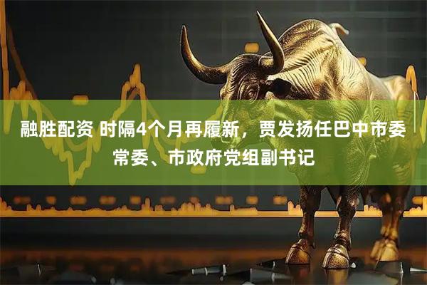 融胜配资 时隔4个月再履新，贾发扬任巴中市委常委、市政府党组副书记