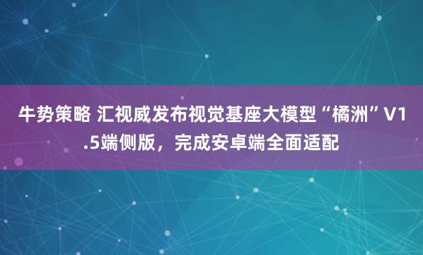 牛势策略 汇视威发布视觉基座大模型“橘洲”V1.5端侧版,完成安卓端全面适配