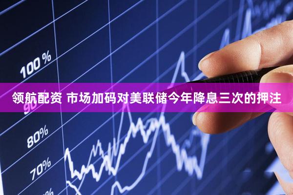 领航配资 市场加码对美联储今年降息三次的押注