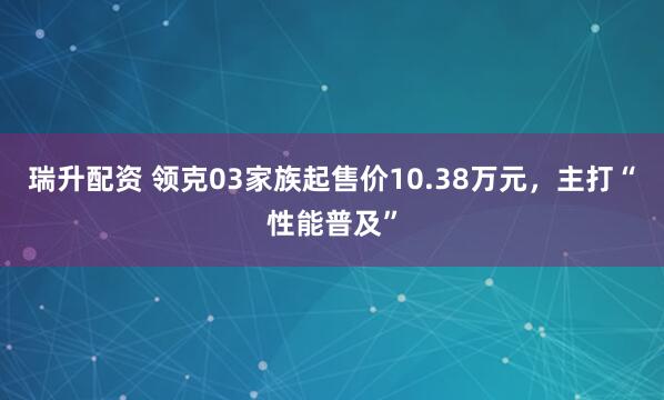 瑞升配资 领克03家族起售价10.38万元，主打“性能普及”