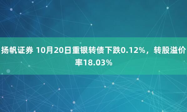 扬帆证券 10月20日重银转债下跌0.12%，转股溢价率18.03%