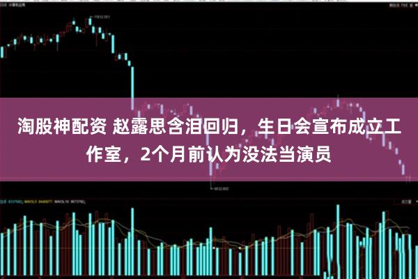 淘股神配资 赵露思含泪回归,生日会宣布成立工作室,2个月前认为没法当演员