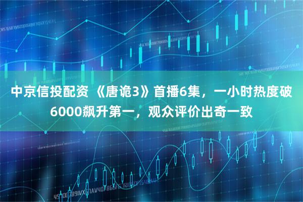 中京信投配资 《唐诡3》首播6集，一小时热度破6000飙升第一，观众评价出奇一致