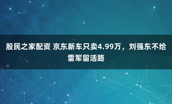股民之家配资 京东新车只卖4.99万，刘强东不给雷军留活路