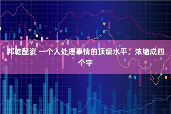 邦乾配资 一个人处理事情的顶级水平，浓缩成四个字