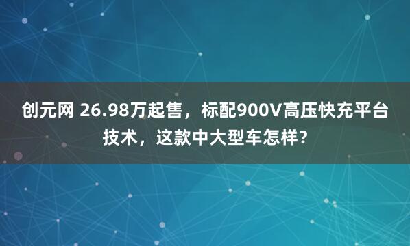 创元网 26.98万起售，标配900V高压快充平台技术，这款中大型车怎样？