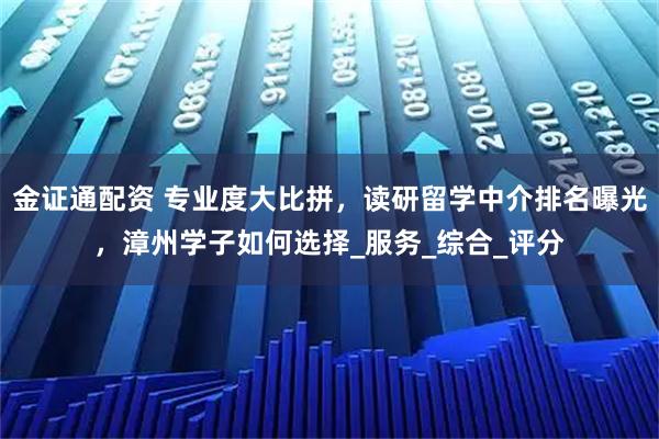 金证通配资 专业度大比拼，读研留学中介排名曝光，漳州学子如何选择_服务_综合_评分
