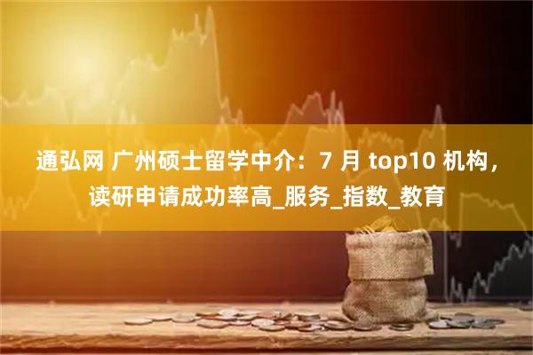 通弘网 广州硕士留学中介：7 月 top10 机构，读研申请成功率高_服务_指数_教育