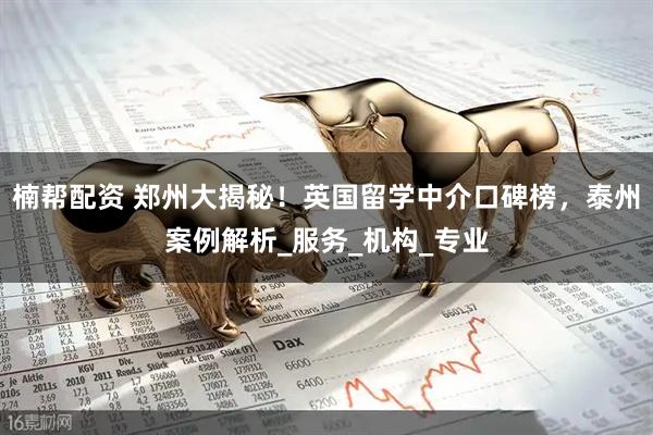 楠帮配资 郑州大揭秘！英国留学中介口碑榜，泰州案例解析_服务_机构_专业