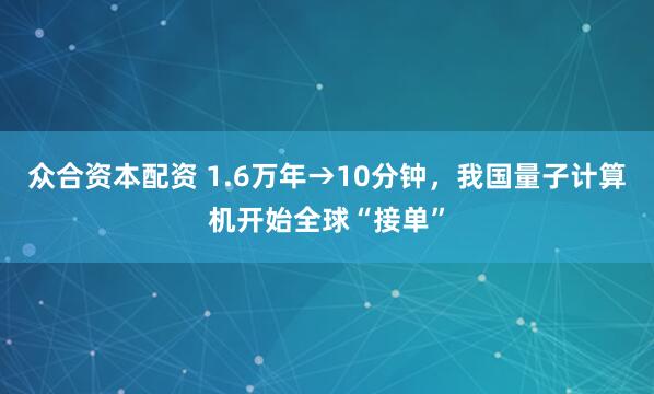 众合资本配资 1.6万年→10分钟，我国量子计算机开始全球“接单”