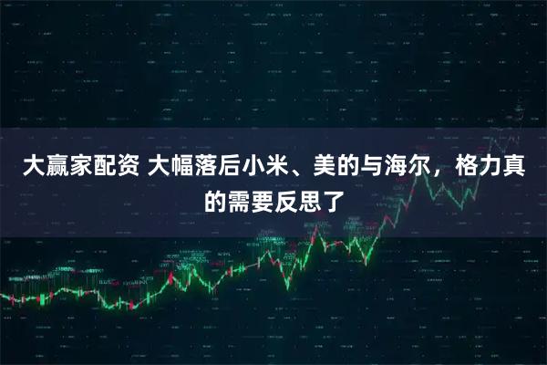 大赢家配资 大幅落后小米、美的与海尔,格力真的需要反思了