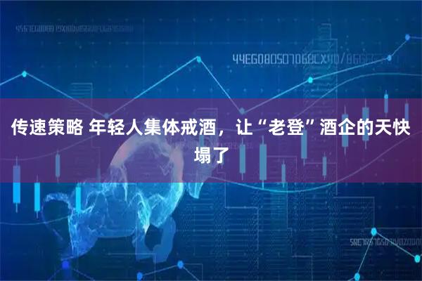 传速策略 年轻人集体戒酒,让“老登”酒企的天快塌了