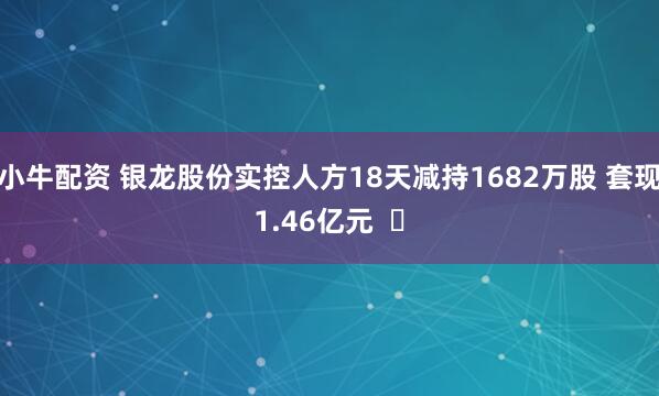 小牛配资 银龙股份实控人方18天减持1682万股 套现1.46亿元  ​