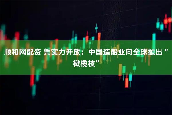顺和网配资 凭实力开放：中国造船业向全球抛出“橄榄枝”