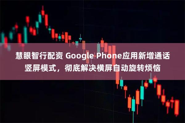 慧眼智行配资 Google Phone应用新增通话竖屏模式，彻底解决横屏自动旋转烦恼