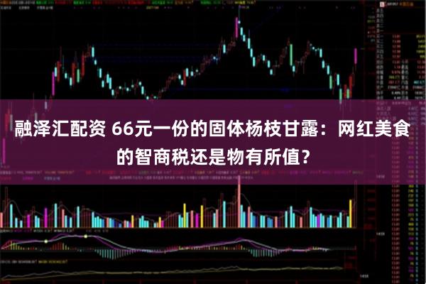 融泽汇配资 66元一份的固体杨枝甘露：网红美食的智商税还是物有所值？