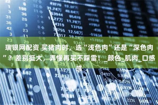 瑞银网配资 买猪肉时，选“浅色肉”还是“深色肉”？差别挺大，弄懂再买不踩雷！_颜色_肌肉_口感