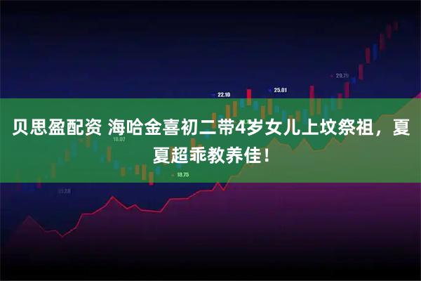 贝思盈配资 海哈金喜初二带4岁女儿上坟祭祖,夏夏超乖教养佳!