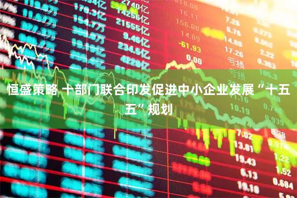 恒盛策略 十部门联合印发促进中小企业发展“十五五”规划